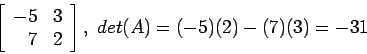 \begin{displaymath}
\left[
\begin{array}{rr}
-5 & 3\\
7 & 2\\
\end{array} \right], det(A)=(-5)(2)-(7)(3)=-31
\end{displaymath}